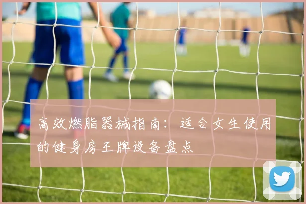高效燃脂器械指南：适合女生使用的健身房王牌设备盘点