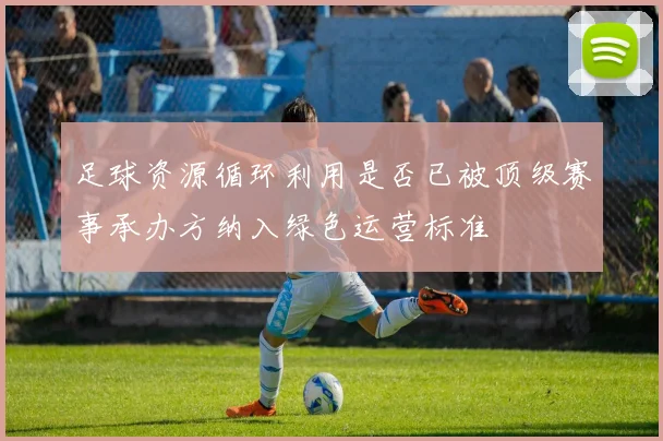 足球资源循环利用是否已被顶级赛事承办方纳入绿色运营标准